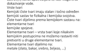 Bakrov(II) sulfat upotrebljava se kao reagens za
dokazivanje vode.
Vrste tvari
Kemijski čiste tvari imaju stalan i točno određen
kemijski sastav te fizikalna i kemijska svojstva.
Čiste tvari dijelimo prema kemijskom sastavu na:
elementarne tvari
kemijske spojeve.
Elementarne tvari – vrsta tvari koje nikakvim
kemijskim postupcima ne možemo rastaviti niti
pretvoriti u druge elementarne tvari.
Elementarne tvari dijelimo na:
metale (zlato, bakar, srebro, željezo, ...)
 