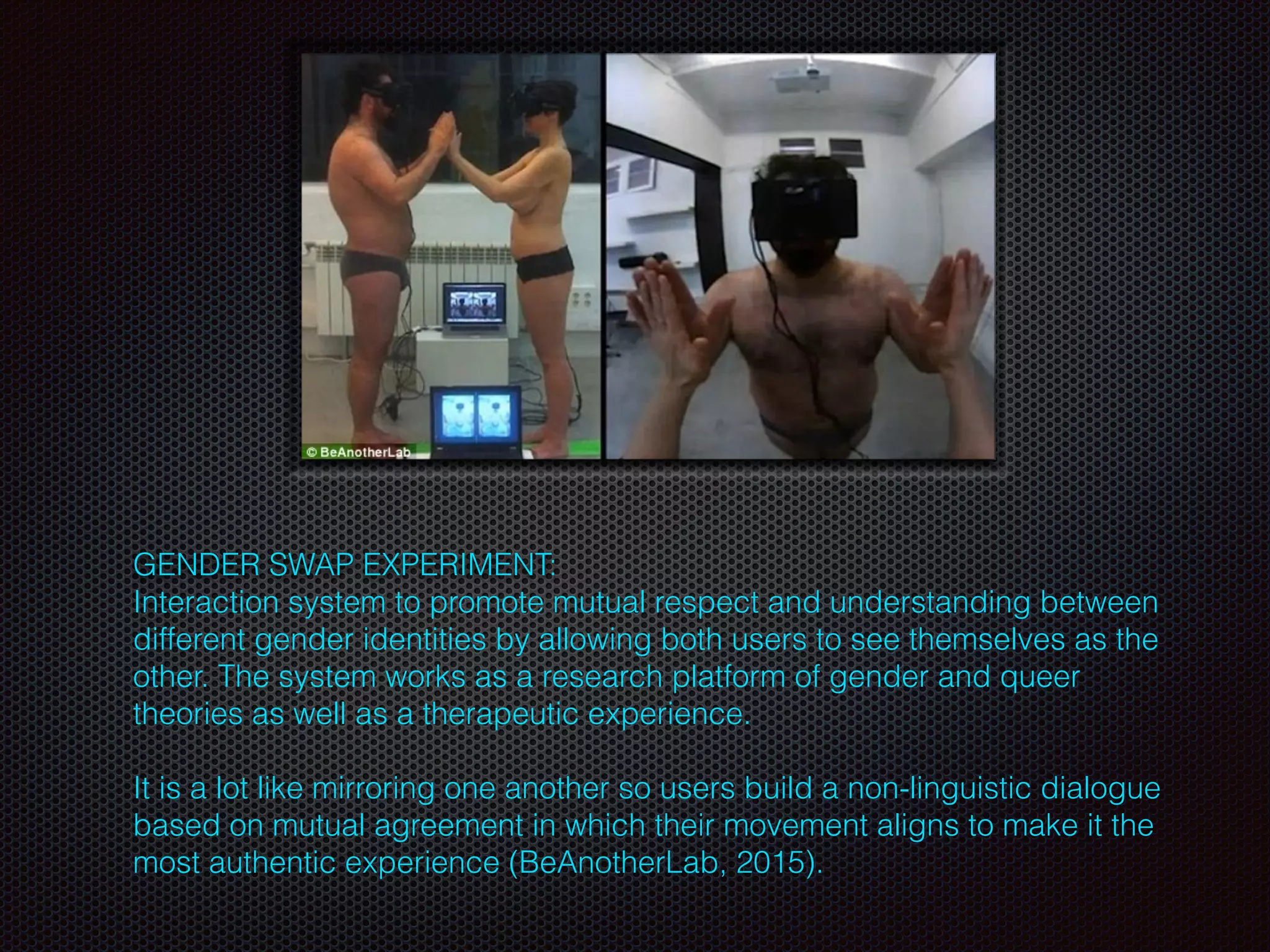 GENDER SWAP EXPERIMENT:
Interaction system to promote mutual respect and understanding between
different gender identities by allowing both users to see themselves as the
other. The system works as a research platform of gender and queer
theories as well as a therapeutic experience.
It is a lot like mirroring one another so users build a non-linguistic dialogue
based on mutual agreement in which their movement aligns to make it the
most authentic experience (BeAnotherLab, 2015).
 