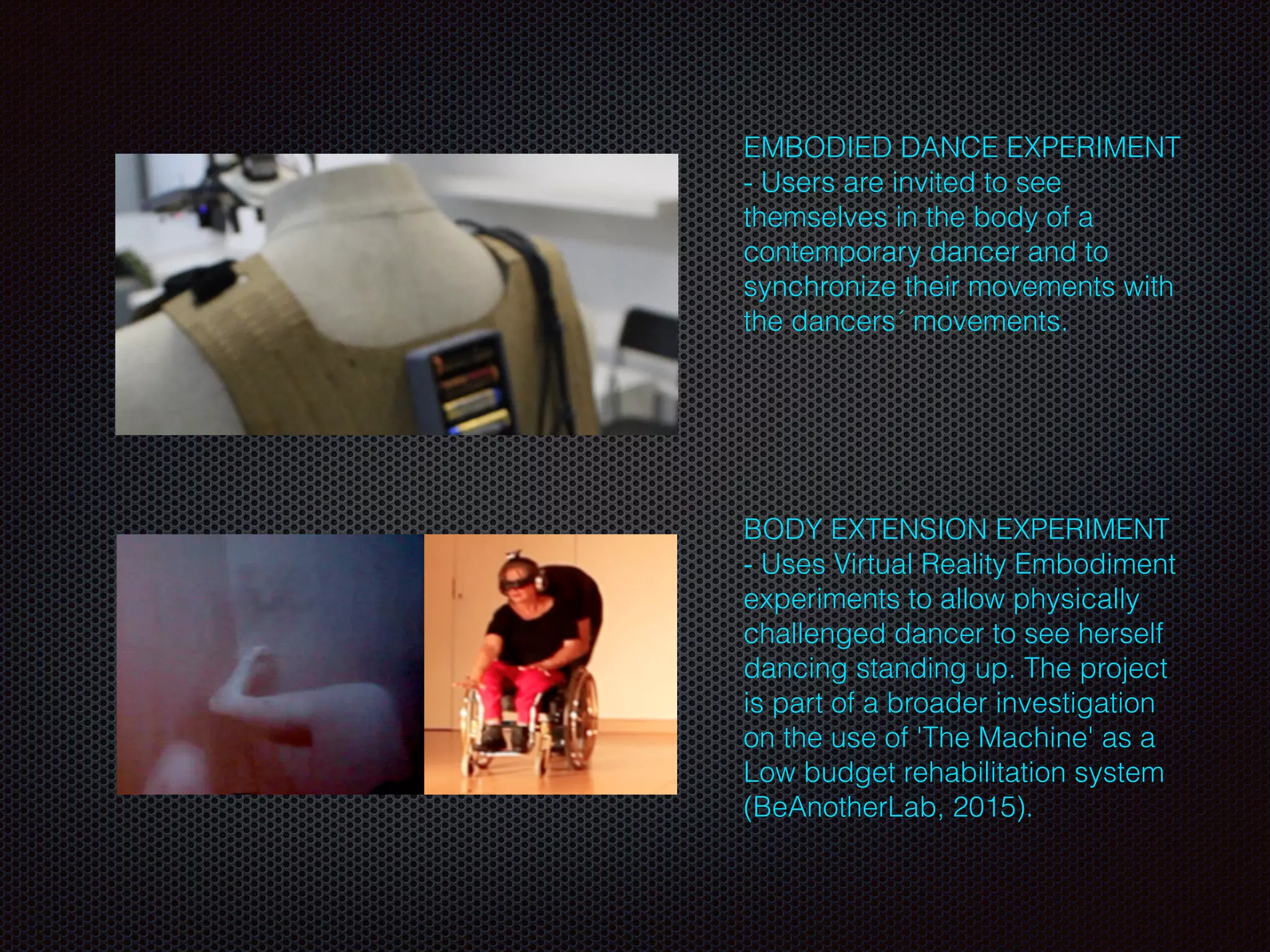 EMBODIED DANCE EXPERIMENT
- Users are invited to see
themselves in the body of a
contemporary dancer and to
synchronize their movements with
the dancers´ movements.
 
BODY EXTENSION EXPERIMENT
- Uses Virtual Reality Embodiment
experiments to allow physically
challenged dancer to see herself
dancing standing up. The project
is part of a broader investigation
on the use of 'The Machine' as a
Low budget rehabilitation system
(BeAnotherLab, 2015).
 