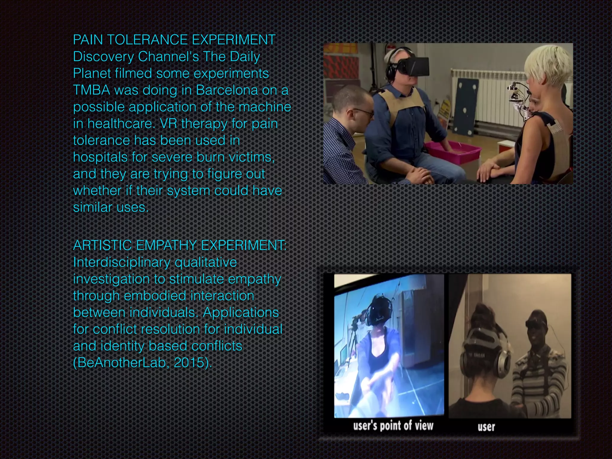 PAIN TOLERANCE EXPERIMENT
Discovery Channel's The Daily
Planet ﬁlmed some experiments
TMBA was doing in Barcelona on a
possible application of the machine
in healthcare. VR therapy for pain
tolerance has been used in
hospitals for severe burn victims,
and they are trying to ﬁgure out
whether if their system could have
similar uses.
ARTISTIC EMPATHY EXPERIMENT:
Interdisciplinary qualitative
investigation to stimulate empathy
through embodied interaction
between individuals. Applications
for conﬂict resolution for individual
and identity based conﬂicts
(BeAnotherLab, 2015).
 