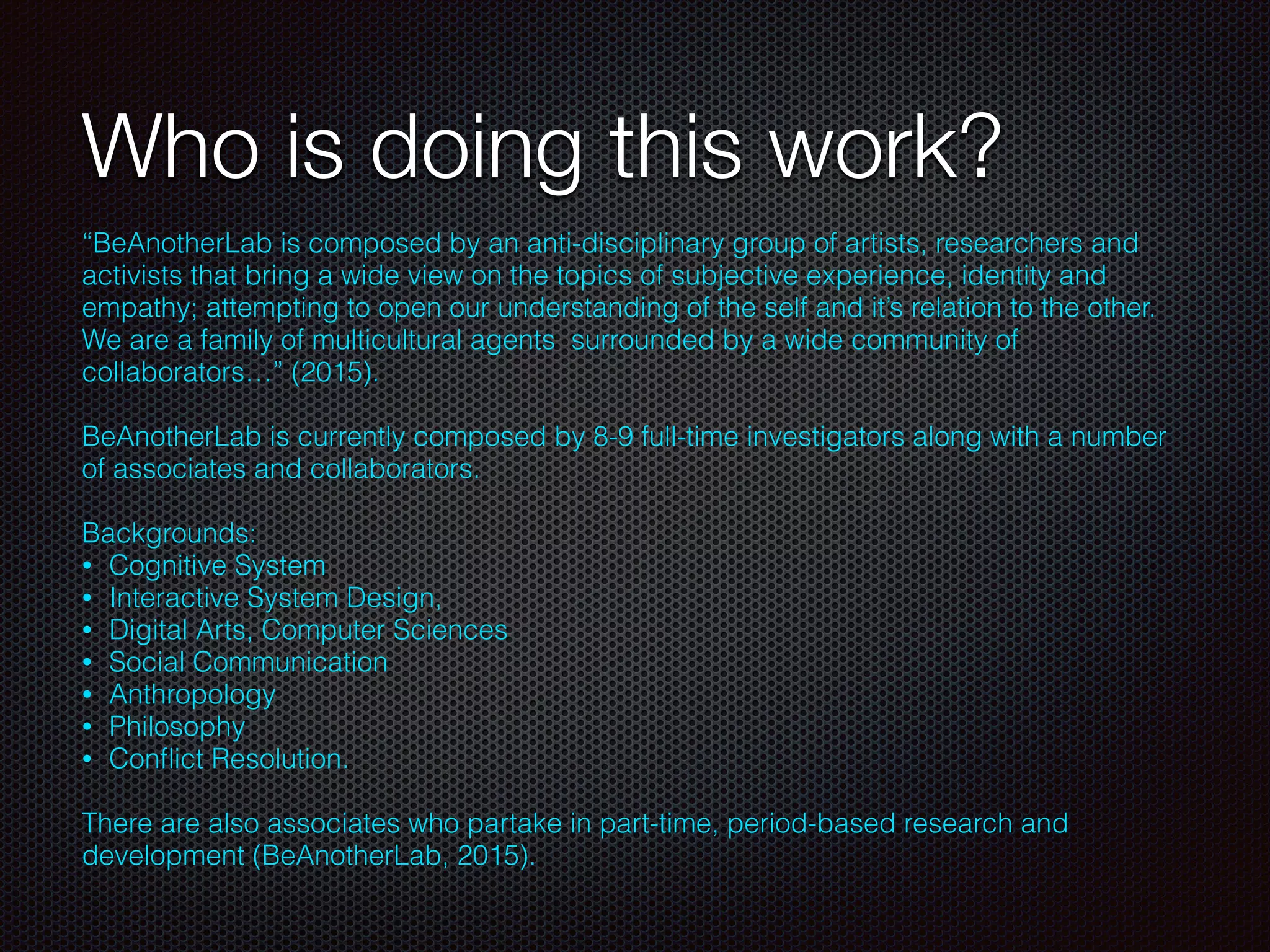 Who is doing this work?
“BeAnotherLab is composed by an anti-disciplinary group of artists, researchers and
activists that bring a wide view on the topics of subjective experience, identity and
empathy; attempting to open our understanding of the self and it’s relation to the other.
We are a family of multicultural agents  surrounded by a wide community of
collaborators…” (2015).
BeAnotherLab is currently composed by 8-9 full-time investigators along with a number
of associates and collaborators.
Backgrounds:
• Cognitive System
• Interactive System Design,
• Digital Arts, Computer Sciences
• Social Communication
• Anthropology
• Philosophy
• Conﬂict Resolution.
There are also associates who partake in part-time, period-based research and
development (BeAnotherLab, 2015).
 