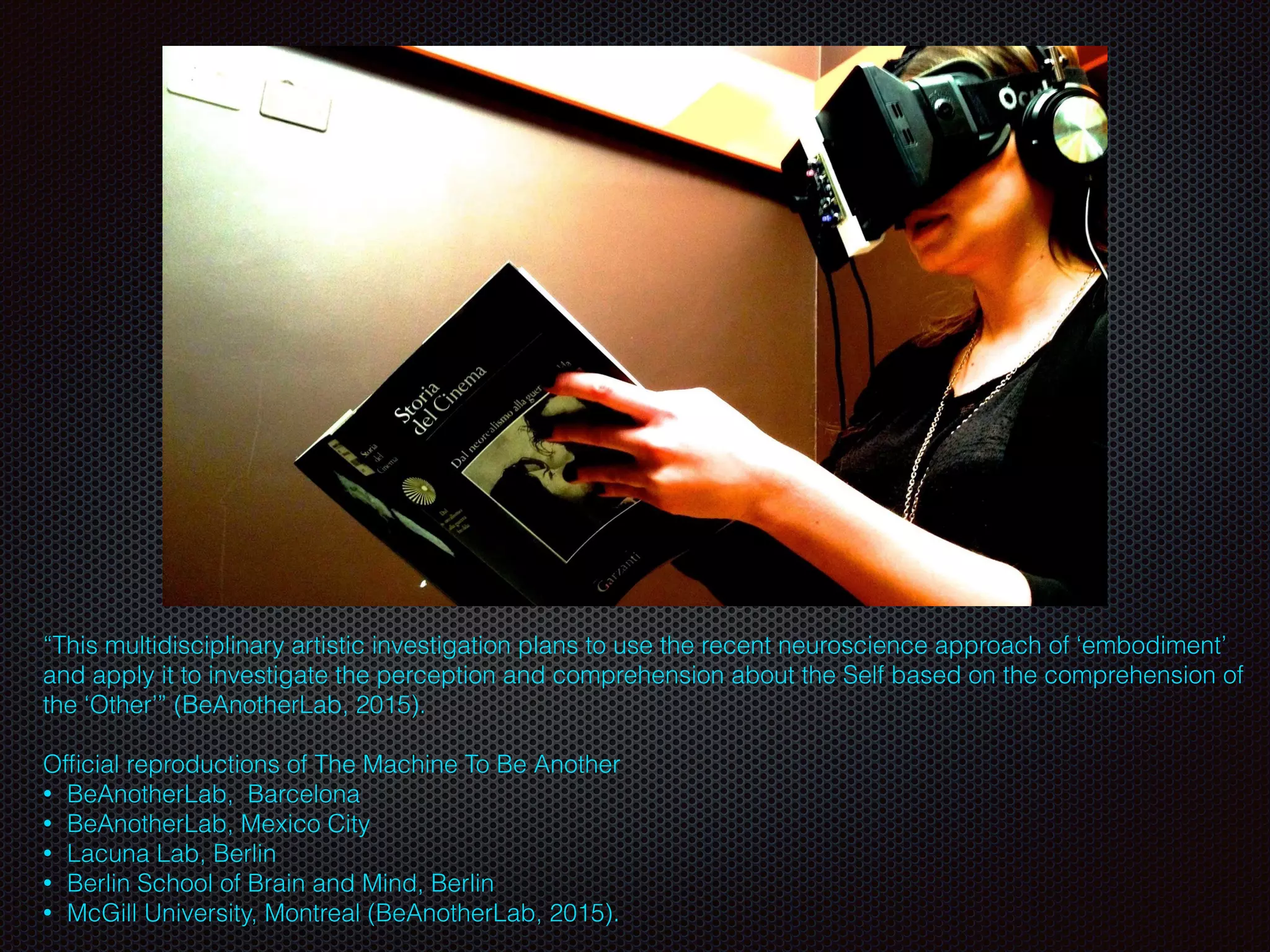 Text
“This multidisciplinary artistic investigation plans to use the recent neuroscience approach of ‘embodiment’
and apply it to investigate the perception and comprehension about the Self based on the comprehension of
the ‘Other’” (BeAnotherLab, 2015).
Ofﬁcial reproductions of The Machine To Be Another
• BeAnotherLab,  Barcelona
• BeAnotherLab, Mexico City
• Lacuna Lab, Berlin
• Berlin School of Brain and Mind, Berlin
• McGill University, Montreal (BeAnotherLab, 2015).
 