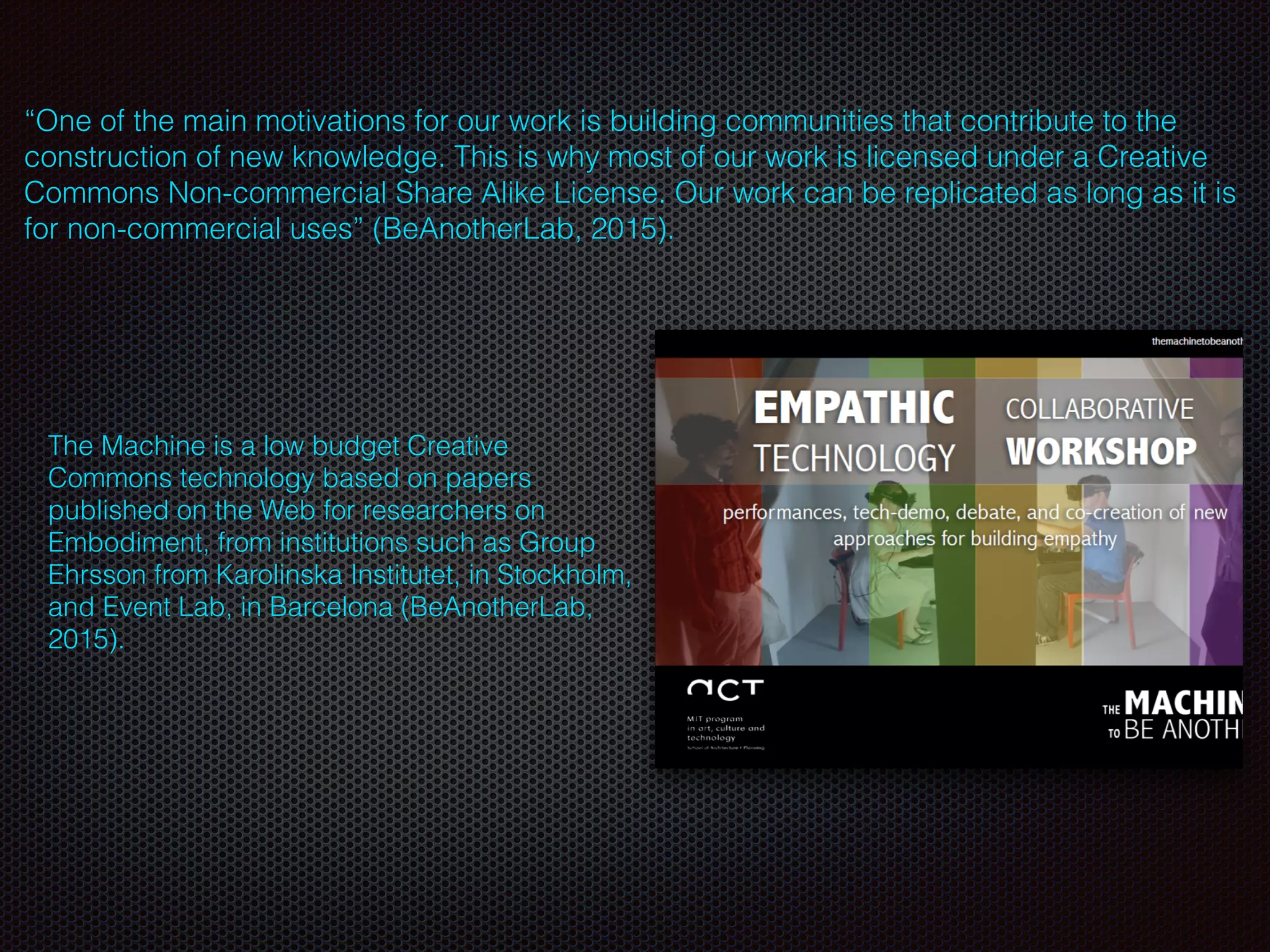 The Machine is a low budget Creative
Commons technology based on papers
published on the Web for researchers on
Embodiment, from institutions such as Group
Ehrsson from Karolinska Institutet, in Stockholm,
and Event Lab, in Barcelona (BeAnotherLab,
2015).
“One of the main motivations for our work is building communities that contribute to the
construction of new knowledge. This is why most of our work is licensed under a Creative
Commons Non-commercial Share Alike License. Our work can be replicated as long as it is
for non-commercial uses” (BeAnotherLab, 2015).
 