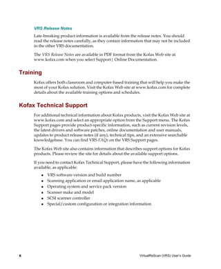 VRS Release Notes
     Late-breaking product information is available from the release notes. You should
     read the release notes carefully, as they contain information that may not be included
     in the other VRS documentation.

     The VRS Release Notes are available in PDF format from the Kofax Web site at
     www.kofax.com when you select Support| Online Documentation.


Training
     Kofax offers both classroom and computer-based training that will help you make the
     most of your Kofax solution. Visit the Kofax Web site at www.kofax.com for complete
     details about the available training options and schedules.


Kofax Technical Support
     For additional technical information about Kofax products, visit the Kofax Web site at
     www.kofax.com and select an appropriate option from the Support menu. The Kofax
     Support pages provide product-specific information, such as current revision levels,
     the latest drivers and software patches, online documentation and user manuals,
     updates to product release notes (if any), technical tips, and an extensive searchable
     knowledgebase. You can find VRS FAQs on the VRS Support pages.

     The Kofax Web site also contains information that describes support options for Kofax
     products. Please review the site for details about the available support options.

     If you need to contact Kofax Technical Support, please have the following information
     available, as applicable:
            VRS software version and build number
            Scanning application or email application name, as applicable
            Operating system and service pack version
            Scanner make and model
            SCSI scanner controller
            Special/custom configuration or integration information




x                                                              VirtualReScan (VRS) User’s Guide
 