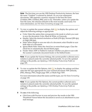 Chapter 3




                Note The first time you use the VRS Desktop Productivity features, the base
                file name “Untitled” is selected by default. As you scan subsequent
                documents, VRS appends a numeric sequence to the base file name
                (Untitled_0001, Untitled_0002, and so on). Thereafter, unless you update the
                base file name, the selection defaults to the most recently used name. For
                more information, see File Name Formatting on page 118.


            7   To view or update the scanner settings, click     to display the options and
                adjust the following settings as appropriate:
                   Color: Select the option that corresponds to the mode in which you want
                   to save the document: Color, Black & White, or Grayscale.
                   Quality: Select the desired resolution as Draft (150 dpi), Normal (200 dpi),
                   or High (300 dpi).
                   Sides: Select Single to scan one side of a document; select Double to scan
                   both sides of a document.
                   Ignore Blank Sides: Select the check box to retain blank pages. Clear the
                   check box to automatically discard blank pages.
                   Feeder: Select ADF or Flatbed to indicate whether you plan to scan with
                   the scanner’s automatic document feeder or the flatbed feeder.

                Note If you update the Scanner Settings, the current profile is affected and a
                notation is placed under the currently selected profile. To save the updated
                settings to the profile, see Updating a VRS Desktop Productivity Profile on
                page 109.


            8   To view or update the File Options, click      to display the settings and then
                select the file type appropriate for your scanned document: PDF (default),
                JPEG, Bitmap, PNG, Single-page TIFF, or Multi-Page TIFF.
                For more information about file names and file types, see File Name Formatting
                on page 118.

                Note If you update the File Options, the current profile is affected and a
                notation is placed under the currently selected profile. To save the updated
                settings to the profile, see Updating a VRS Desktop Productivity Profile on
                page 109.

            9   Do one of the following:
                   Click Scan with Preview to scan and preview the results in the VRS
                   Thumbnail Viewer before the document is saved as an attachment to your
                   mail message.


90                                                                 VirtualReScan (VRS) User’s Guide
 