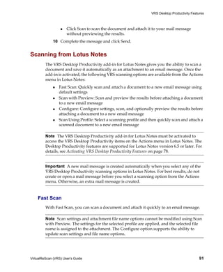 VRS Desktop Productivity Features



                      Click Scan to scan the document and attach it to your mail message
                      without previewing the results.
             10 Complete the message and click Send.


Scanning from Lotus Notes
         The VRS Desktop Productivity add-in for Lotus Notes gives you the ability to scan a
         document and save it automatically as an attachment to an email message. Once the
         add-in is activated, the following VRS scanning options are available from the Actions
         menu in Lotus Notes:
                 Fast Scan: Quickly scan and attach a document to a new email message using
                 default settings
                 Scan with Preview: Scan and preview the results before attaching a document
                 to a new email message
                 Configure: Configure settings, scan, and optionally preview the results before
                 attaching a document to a new email message
                 Scan Using Profile: Select a scanning profile and then quickly scan and attach a
                 scanned document to a new email message

         Note The VRS Desktop Productivity add-in for Lotus Notes must be activated to
         access the VRS Desktop Productivity items on the Actions menu in Lotus Notes. The
         Desktop Productivity features are supported for Lotus Notes version 6.5 or later. For
         details, see Activating VRS Desktop Productivity Features on page 78.


         Important A new mail message is created automatically when you select any of the
         VRS Desktop Productivity scanning options in Lotus Notes. For best results, do not
         create or open a mail message before you select a scanning option from the Actions
         menu. Otherwise, an extra mail message is created.



    Fast Scan
         With Fast Scan, you can scan a document and attach it quickly to an email message.

         Note Scan settings and attachment file name options cannot be modified using Scan
         with Preview. The settings for the selected profile are applied, and the selected file
         name is assigned to the attachment. The Configure option supports the ability to
         update scan settings and file name options.




VirtualReScan (VRS) User’s Guide                                                                  91
 