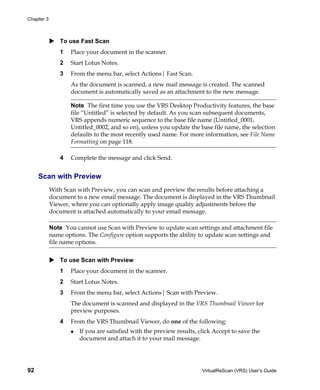 Chapter 3



                To use Fast Scan
                1   Place your document in the scanner.
                2   Start Lotus Notes.
                3   From the menu bar, select Actions| Fast Scan.
                    As the document is scanned, a new mail message is created. The scanned
                    document is automatically saved as an attachment to the new message.

                    Note The first time you use the VRS Desktop Productivity features, the base
                    file “Untitled” is selected by default. As you scan subsequent documents,
                    VRS appends numeric sequence to the base file name (Untitled_0001,
                    Untitled_0002, and so on), unless you update the base file name, the selection
                    defaults to the most recently used name. For more information, see File Name
                    Formatting on page 118.

                4   Complete the message and click Send.


     Scan with Preview
            With Scan with Preview, you can scan and preview the results before attaching a
            document to a new email message. The document is displayed in the VRS Thumbnail
            Viewer, where you can optionally apply image quality adjustments before the
            document is attached automatically to your email message.

            Note You cannot use Scan with Preview to update scan settings and attachment file
            name options. The Configure option supports the ability to update scan settings and
            file name options.


                To use Scan with Preview
                1   Place your document in the scanner.
                2   Start Lotus Notes.
                3   From the menu bar, select Actions| Scan with Preview.
                    The document is scanned and displayed in the VRS Thumbnail Viewer for
                    preview purposes.
                4   From the VRS Thumbnail Viewer, do one of the following:
                       If you are satisfied with the preview results, click Accept to save the
                       document and attach it to your mail message.




92                                                                     VirtualReScan (VRS) User’s Guide
 