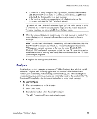 VRS Desktop Productivity Features



                      If you want to apply image quality adjustments, use the controls in the
                      VRS Thumbnail Viewer menu or toolbar, and then click Accept to save
                      and attach the document to your mail message.
                      If the preview results are unacceptable, click Reject to discard the
                      document and close the VRS Thumbnail Viewer.

                 Tip While the VRS Thumbnail Viewer is open, you can select Rescan or Scan
                 to End from the toolbar to scan additional pages into the current document.
                 The same functions are also available from the Scan menu.

             5    Once the scanned document is accepted, a new mail message is created. The
                  scanned document is automatically saved as an attachment to the new
                  message.

                  Note The first time you use the VRS Desktop Productivity features, the base
                  file “Untitled” is selected by default. As you scan subsequent documents,
                  VRS appends numeric sequence to the base file name (Untitled_0001,
                  Untitled_0002, and so on), unless you update the base file name, the selection
                  defaults to the most recently used name. For more information, see File Name
                  Formatting on page 118.

             6    Complete the message and click Send.


    Configure
         The Configure option gives you access to the VRS Professional Scan window, which
         serves as a single-screen scanning application. From the VRS Professional Scan
         window, you can modify profile settings, scanner settings, and attachment options
         before scanning a document. Also, you can optionally preview the results in the VRS
         Thumbnail Viewer before the document is attached to a new email message.

             To use Configure
             1    Place your document in the scanner.
             2    Start Lotus Notes.
             3    From the menu bar, select Actions| Configure.
                  The VRS Professional Scan window is displayed.




VirtualReScan (VRS) User’s Guide                                                                 93
 
