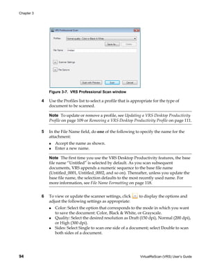 Chapter 3




                Figure 3-7. VRS Professional Scan window

            4   Use the Profiles list to select a profile that is appropriate for the type of
                document to be scanned.

                Note To update or remove a profile, see Updating a VRS Desktop Productivity
                Profile on page 109 or Removing a VRS Desktop Productivity Profile on page 111.

            5   In the File Name field, do one of the following to specify the name for the
                attachment:
                   Accept the name as shown.
                   Enter a new name.

                Note The first time you use the VRS Desktop Productivity features, the base
                file name “Untitled” is selected by default. As you scan subsequent
                documents, VRS appends a numeric sequence to the base file name
                (Untitled_0001, Untitled_0002, and so on). Thereafter, unless you update the
                base file name, the selection defaults to the most recently used name. For
                more information, see File Name Formatting on page 118.


            6   To view or update the scanner settings, click        to display the options and
                adjust the following settings as appropriate:
                   Color: Select the option that corresponds to the mode in which you want
                   to save the document: Color, Black & White, or Grayscale.
                   Quality: Select the desired resolution as Draft (150 dpi), Normal (200 dpi),
                   or High (300 dpi).
                   Sides: Select Single to scan one side of a document; select Double to scan
                   both sides of a document.




94                                                                   VirtualReScan (VRS) User’s Guide
 