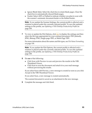 VRS Desktop Productivity Features



                      Ignore Blank Sides: Select the check box to retain blank pages. Clear the
                      check box to automatically discard blank pages.
                      Feeder: Select ADF or Flatbed to indicate whether you plan to scan with
                      the scanner’s automatic document feeder or the flatbed feeder.

                  Note If you update the Scanner Settings, the current profile is affected and a
                  notation is placed under the currently selected profile. To save the updated
                  settings to the profile, see Updating a VRS Desktop Productivity Profile on
                  page 109.


             7    To view or update the File Options, click      to display the settings and then
                  select the file type appropriate for your scanned document: PDF (default),
                  JPEG, Bitmap, PNG, Single-page TIFF, or Multi-Page TIFF.
                  For more information about file names and file types, see File Name Formatting
                  on page 118.

                  Note If you update the File Options, the current profile is affected and a
                  notation is placed under the currently selected profile. To save the updated
                  settings to the profile, see Updating a VRS Desktop Productivity Profile on
                  page 109.

             8    Do one of the following:
                      Click Scan with Preview to scan and preview the results in the VRS
                      Thumbnail Viewer.
                      Click Scan to scan the document and attach it to your mail message
                      without previewing the results.
                  If you select Scan with Preview, a new message is created as soon as you click
                  Accept in the VRS Thumbnail Viewer.
                  If you select Scan, a new message is created automatically.
                  The scanned document is saved as an attachment to the new message.
             9    Complete the message and click Send.




VirtualReScan (VRS) User’s Guide                                                                  95
 