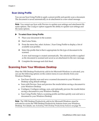 Chapter 3



     Scan Using Profile
            You can use Scan Using Profile to apply a preset profile and quickly scan a document.
            The document is saved automatically as an attachment to a new email message.

            Note You cannot use Scan with Preview to update scan settings and attachment file
            name options. The Configure option supports the ability to update scan settings and
            file name options.


                To select Scan Using Profile
                1   Place your document in the scanner.
                2   Start Lotus Notes.
                3   From the menu bar, select Actions | Scan Using Profile to display a list of
                    available scan profiles.
                4   Select the profile that is that is appropriate for the type of document to be
                    scanned.
                    A new mail message is created automatically. The selected profile is applied
                    as the document is scanned and saved as an attachment to the new message.
                5   Complete the message and click Send.


Scanning from Your Windows Desktop
            Once the VRS Desktop Productivity add-in for Microsoft Windows is activated, you
            can use the following options on the context menu to scan directly from your
            Windows Desktop:
                    Fast Scan: Quickly scan and save a scanned document to your Windows
                    Desktop using default settings
                    Scan with Preview: Scan and preview the results before saving a document to
                    your Windows Desktop
                    Configure: Configure settings, scan, and optionally preview the results before
                    saving a document to your Windows Desktop
                    Scan Using Profile: Select a scanning profile and then quickly scan and save a
                    document to your Windows Desktop

            Note The VRS Desktop Productivity add-in for Microsoft Windows must be
            activated to access the VRS Desktop Productivity features from your Windows
            Desktop. For details, see Activating VRS Desktop Productivity Features on page 78.



96                                                                     VirtualReScan (VRS) User’s Guide
 