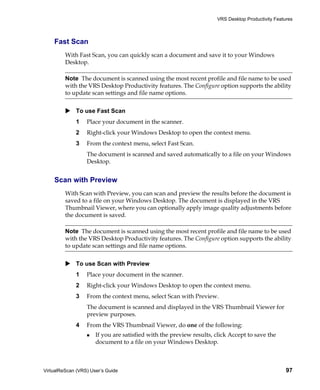 VRS Desktop Productivity Features



    Fast Scan
         With Fast Scan, you can quickly scan a document and save it to your Windows
         Desktop.

         Note The document is scanned using the most recent profile and file name to be used
         with the VRS Desktop Productivity features. The Configure option supports the ability
         to update scan settings and file name options.


             To use Fast Scan
             1    Place your document in the scanner.
             2    Right-click your Windows Desktop to open the context menu.
             3    From the context menu, select Fast Scan.
                  The document is scanned and saved automatically to a file on your Windows
                  Desktop.


    Scan with Preview
         With Scan with Preview, you can scan and preview the results before the document is
         saved to a file on your Windows Desktop. The document is displayed in the VRS
         Thumbnail Viewer, where you can optionally apply image quality adjustments before
         the document is saved.

         Note The document is scanned using the most recent profile and file name to be used
         with the VRS Desktop Productivity features. The Configure option supports the ability
         to update scan settings and file name options.


             To use Scan with Preview
             1    Place your document in the scanner.
             2    Right-click your Windows Desktop to open the context menu.
             3    From the context menu, select Scan with Preview.
                  The document is scanned and displayed in the VRS Thumbnail Viewer for
                  preview purposes.
             4    From the VRS Thumbnail Viewer, do one of the following:
                      If you are satisfied with the preview results, click Accept to save the
                      document to a file on your Windows Desktop.



VirtualReScan (VRS) User’s Guide                                                                   97
 