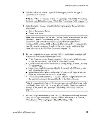 VRS Desktop Productivity Features



             4    Use the Profiles list to select a profile that is appropriate for the type of
                  document to be scanned.

                  Note To update or remove a profile, see Updating a VRS Desktop Productivity
                  Profile on page 109 or Removing a VRS Desktop Productivity Profile on page 111.

             5    In the File Name field, do one of the following to specify the name for the
                  attachment:
                      Accept the name as shown.
                      Enter a new name.

                  Note The first time you use the VRS Desktop Productivity features, the base
                  file name “Untitled” is selected by default. As you scan subsequent
                  documents, VRS appends a numeric sequence to the base file name
                  (Untitled_0001, Untitled_0002, and so on). Thereafter, unless you update the
                  base file name, the selection defaults to the most recently used name. For
                  more information, see File Name Formatting on page 118.


             6    To view or update the scanner settings, click        to display the options and
                  adjust the following settings as appropriate:
                      Color: Select the option that corresponds to the mode in which you want
                      to save the document: Color, Black & White, or Grayscale.
                      Quality: Select the desired resolution as Draft (150 dpi), Normal (200 dpi),
                      or High (300 dpi).
                      Sides: Select Single to scan one side of a document; select Double to scan
                      both sides of a document.
                      Ignore Blank Sides: Select the check box to retain blank pages. Clear the
                      check box to automatically discard blank pages.
                      Feeder: Select ADF or Flatbed to indicate whether you plan to scan with
                      the scanner’s automatic document feeder or the flatbed feeder.

                  Note If you update the Scanner Settings, the current profile is affected and a
                  notation is placed under the currently selected profile. To save the updated
                  settings to the profile, see Updating a VRS Desktop Productivity Profile on
                  page 109.


             7    To view or update the File Options, click      to display the settings and then
                  select the file type appropriate for your scanned document: PDF (default),
                  JPEG, Bitmap, PNG, Single-page TIFF, or Multi-Page TIFF.




VirtualReScan (VRS) User’s Guide                                                                     99
 