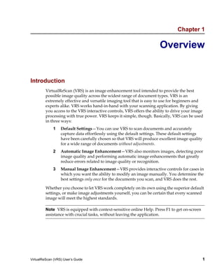 Chapter 1

                                                                       Overview


Introduction
         VirtualReScan (VRS) is an image enhancement tool intended to provide the best
         possible image quality across the widest range of document types. VRS is an
         extremely effective and versatile imaging tool that is easy to use for beginners and
         experts alike. VRS works hand-in-hand with your scanning application. By giving
         you access to the VRS interactive controls, VRS offers the ability to drive your image
         processing with true power. VRS keeps it simple, though. Basically, VRS can be used
         in three ways:
             1    Default Settings—You can use VRS to scan documents and accurately
                  capture data effortlessly using the default settings. These default settings
                  have been carefully chosen so that VRS will produce excellent image quality
                  for a wide range of documents without adjustments.
             2    Automatic Image Enhancement—VRS also monitors images, detecting poor
                  image quality and performing automatic image enhancements that greatly
                  reduce errors related to image quality or recognition.
             3    Manual Image Enhancement—VRS provides interactive controls for cases in
                  which you want the ability to modify an image manually. You determine the
                  best settings only once for the documents you scan, and VRS does the rest.

         Whether you choose to let VRS work completely on its own using the superior default
         settings, or make image adjustments yourself, you can be certain that every scanned
         image will meet the highest standards.

         Note VRS is equipped with context-sensitive online Help. Press F1 to get on-screen
         assistance with crucial tasks, without leaving the application.




VirtualReScan (VRS) User’s Guide                                                                 1
 