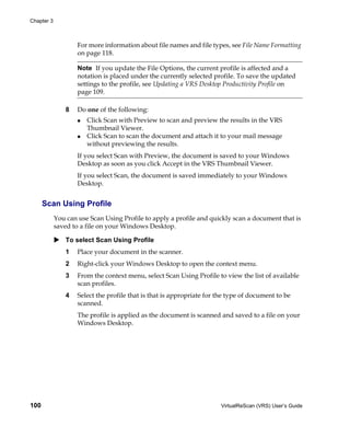 Chapter 3



                    For more information about file names and file types, see File Name Formatting
                    on page 118.

                    Note If you update the File Options, the current profile is affected and a
                    notation is placed under the currently selected profile. To save the updated
                    settings to the profile, see Updating a VRS Desktop Productivity Profile on
                    page 109.

                8   Do one of the following:
                       Click Scan with Preview to scan and preview the results in the VRS
                       Thumbnail Viewer.
                       Click Scan to scan the document and attach it to your mail message
                       without previewing the results.
                    If you select Scan with Preview, the document is saved to your Windows
                    Desktop as soon as you click Accept in the VRS Thumbnail Viewer.
                    If you select Scan, the document is saved immediately to your Windows
                    Desktop.


      Scan Using Profile
            You can use Scan Using Profile to apply a profile and quickly scan a document that is
            saved to a file on your Windows Desktop.

                To select Scan Using Profile
                1   Place your document in the scanner.
                2   Right-click your Windows Desktop to open the context menu.
                3   From the context menu, select Scan Using Profile to view the list of available
                    scan profiles.
                4   Select the profile that is that is appropriate for the type of document to be
                    scanned.
                    The profile is applied as the document is scanned and saved to a file on your
                    Windows Desktop.




100                                                                    VirtualReScan (VRS) User’s Guide
 
