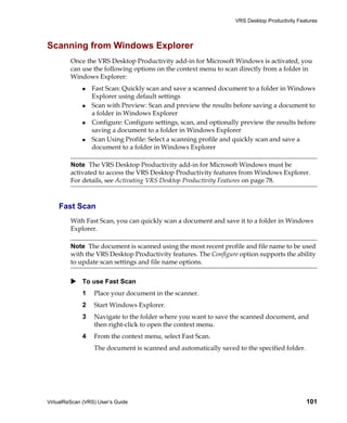 VRS Desktop Productivity Features




Scanning from Windows Explorer
         Once the VRS Desktop Productivity add-in for Microsoft Windows is activated, you
         can use the following options on the context menu to scan directly from a folder in
         Windows Explorer:
                 Fast Scan: Quickly scan and save a scanned document to a folder in Windows
                 Explorer using default settings
                 Scan with Preview: Scan and preview the results before saving a document to
                 a folder in Windows Explorer
                 Configure: Configure settings, scan, and optionally preview the results before
                 saving a document to a folder in Windows Explorer
                 Scan Using Profile: Select a scanning profile and quickly scan and save a
                 document to a folder in Windows Explorer

         Note The VRS Desktop Productivity add-in for Microsoft Windows must be
         activated to access the VRS Desktop Productivity features from Windows Explorer.
         For details, see Activating VRS Desktop Productivity Features on page 78.



    Fast Scan
         With Fast Scan, you can quickly scan a document and save it to a folder in Windows
         Explorer.

         Note The document is scanned using the most recent profile and file name to be used
         with the VRS Desktop Productivity features. The Configure option supports the ability
         to update scan settings and file name options.


             To use Fast Scan
             1    Place your document in the scanner.
             2    Start Windows Explorer.
             3    Navigate to the folder where you want to save the scanned document, and
                  then right-click to open the context menu.
             4    From the context menu, select Fast Scan.
                  The document is scanned and automatically saved to the specified folder.




VirtualReScan (VRS) User’s Guide                                                               101
 