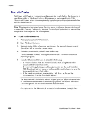 Chapter 3



      Scan with Preview
            With Scan with Preview, you can scan and preview the results before the document is
            saved to a folder in Windows Explorer. The document is displayed in the VRS
            Thumbnail Viewer, where you can optionally apply image quality adjustments before
            the document is saved.

            Note The document is scanned using the most recent profile and file name to be used
            with the VRS Desktop Productivity features. The Configure option supports the ability
            to update scan settings and file name options.


                To use Scan with Preview
                1   Place your document in the scanner.
                2   Start Windows Explorer.
                3   Navigate to the folder where you want to save the scanned document, and
                    then right-click to open the context menu.
                4   From the context menu, select Scan with Preview.
                    The document is scanned and displayed in the VRS Thumbnail Viewer for
                    preview purposes.
                5   From the Thumbnail Viewer, do one of the following:
                       If you are satisfied with the preview results, click Accept to save the
                       document to the specified folder.
                       If you want to apply image quality adjustments, use the controls in the
                       VRS Thumbnail Viewer menu or toolbar, and then click Accept to save the
                       document to the specified folder.
                       If the preview results are unacceptable, click Reject to discard the
                       document and close the Thumbnail Viewer.

                    Tip While the VRS Thumbnail Viewer is open, you can select Rescan or Scan
                    to End from the toolbar to scan additional pages into the current document.
                    The same options are also available from the Scan menu.

                    Once you accept the document, it is saved to the folder that you specified.




102                                                                   VirtualReScan (VRS) User’s Guide
 