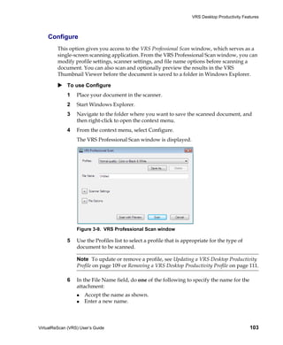 VRS Desktop Productivity Features



    Configure
         This option gives you access to the VRS Professional Scan window, which serves as a
         single-screen scanning application. From the VRS Professional Scan window, you can
         modify profile settings, scanner settings, and file name options before scanning a
         document. You can also scan and optionally preview the results in the VRS
         Thumbnail Viewer before the document is saved to a folder in Windows Explorer.

             To use Configure
             1    Place your document in the scanner.
             2    Start Windows Explorer.
             3    Navigate to the folder where you want to save the scanned document, and
                  then right-click to open the context menu.
             4    From the context menu, select Configure.
                  The VRS Professional Scan window is displayed.




                  Figure 3-9. VRS Professional Scan window

             5    Use the Profiles list to select a profile that is appropriate for the type of
                  document to be scanned.

                  Note To update or remove a profile, see Updating a VRS Desktop Productivity
                  Profile on page 109 or Removing a VRS Desktop Productivity Profile on page 111.

             6    In the File Name field, do one of the following to specify the name for the
                  attachment:
                      Accept the name as shown.
                      Enter a new name.



VirtualReScan (VRS) User’s Guide                                                                   103
 