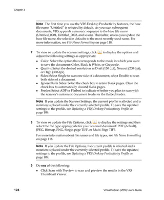 Chapter 3




                Note The first time you use the VRS Desktop Productivity features, the base
                file name “Untitled” is selected by default. As you scan subsequent
                documents, VRS appends a numeric sequence to the base file name
                (Untitled_0001, Untitled_0002, and so on). Thereafter, unless you update the
                base file name, the selection defaults to the most recently used name. For
                more information, see File Name Formatting on page 118.


            7   To view or update the scanner settings, click     to display the options and
                adjust the following settings as appropriate:
                   Color: Select the option that corresponds to the mode in which you want
                   to save the document: Color, Black & White, or Grayscale.
                   Quality: Select the desired resolution as Draft (150 dpi), Normal (200 dpi),
                   or High (300 dpi).
                   Sides: Select Single to scan one side of a document; select Double to scan
                   both sides of a document.
                   Ignore Blank Sides: Select the check box to retain blank pages. Clear the
                   check box to automatically discard blank pages.
                   Feeder: Select ADF or Flatbed to indicate whether you plan to scan with
                   the scanner’s automatic document feeder or the flatbed feeder.

                Note If you update the Scanner Settings, the current profile is affected and a
                notation is placed under the currently selected profile. To save the updated
                settings to the profile, see Updating a VRS Desktop Productivity Profile on
                page 109.


            8   To view or update the File Options, click      to display the settings and then
                select the file type appropriate for your scanned document: PDF (default),
                JPEG, Bitmap, PNG, Single-page TIFF, or Multi-Page TIFF.
                For more information about file names and file types, see File Name Formatting
                on page 118.

                Note If you update the File Options, the current profile is affected and a
                notation is placed under the currently selected profile. To save the updated
                settings to the profile, see Updating a VRS Desktop Productivity Profile on
                page 109.

            9   Do one of the following:
                   Click Scan with Preview to scan and preview the results in the VRS
                   Thumbnail Viewer.




104                                                                VirtualReScan (VRS) User’s Guide
 