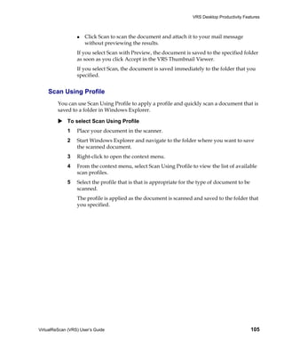 VRS Desktop Productivity Features



                      Click Scan to scan the document and attach it to your mail message
                      without previewing the results.
                  If you select Scan with Preview, the document is saved to the specified folder
                  as soon as you click Accept in the VRS Thumbnail Viewer.
                  If you select Scan, the document is saved immediately to the folder that you
                  specified.


    Scan Using Profile
         You can use Scan Using Profile to apply a profile and quickly scan a document that is
         saved to a folder in Windows Explorer.

             To select Scan Using Profile
             1    Place your document in the scanner.
             2    Start Windows Explorer and navigate to the folder where you want to save
                  the scanned document.
             3    Right-click to open the context menu.
             4    From the context menu, select Scan Using Profile to view the list of available
                  scan profiles.
             5    Select the profile that is that is appropriate for the type of document to be
                  scanned.
                  The profile is applied as the document is scanned and saved to the folder that
                  you specified.




VirtualReScan (VRS) User’s Guide                                                                  105
 