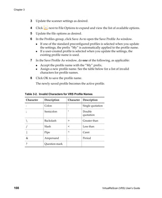 Chapter 3



                3   Update the scanner settings as desired.

                4   Click      next to File Options to expand and view the list of available options.
                5   Update the file options as desired.
                6   In the Profiles group, click Save As to open the Save Profile As window.
                        If one of the standard preconfigured profiles is selected when you update
                        the settings, the prefix “My” is automatically applied to the profile name.
                        If a user-created profile is selected when you update the settings, the
                        existing profile name is used.
                7   In the Save Profile As window, do one of the following, as applicable:
                        Accept the profile name with the “My” prefix.
                        Assign a new profile name. See the table below for a list of invalid
                        characters for profile names.
                8   Click OK to save the profile name.
                    The newly saved profile becomes the active profile.


            Table 3-2. Invalid Characters for VRS Profile Names

            Character       Description      Character    Description

            :               Colon            '            Single quotation

            ;               Semicolon        "            Double
                                                          quotation

                           Backslash        >            Greater than

            /               Slash            <            Less than

            |               Pipe             ^            Caret

            &               Ampersand        .            Period

            ?               Question mark




108                                                                      VirtualReScan (VRS) User’s Guide
 