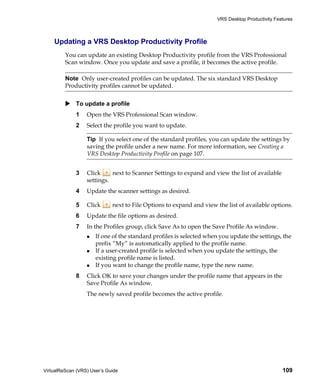 VRS Desktop Productivity Features



    Updating a VRS Desktop Productivity Profile
         You can update an existing Desktop Productivity profile from the VRS Professional
         Scan window. Once you update and save a profile, it becomes the active profile.

         Note Only user-created profiles can be updated. The six standard VRS Desktop
         Productivity profiles cannot be updated.


             To update a profile
             1    Open the VRS Professional Scan window.
             2    Select the profile you want to update.

                  Tip If you select one of the standard profiles, you can update the settings by
                  saving the profile under a new name. For more information, see Creating a
                  VRS Desktop Productivity Profile on page 107.


             3    Click     next to Scanner Settings to expand and view the list of available
                  settings.
             4    Update the scanner settings as desired.

             5    Click      next to File Options to expand and view the list of available options.
             6    Update the file options as desired.
             7    In the Profiles group, click Save As to open the Save Profile As window.
                      If one of the standard profiles is selected when you update the settings, the
                      prefix “My” is automatically applied to the profile name.
                      If a user-created profile is selected when you update the settings, the
                      existing profile name is listed.
                      If you want to change the profile name, type the new name.
             8    Click OK to save your changes under the profile name that appears in the
                  Save Profile As window.
                  The newly saved profile becomes the active profile.




VirtualReScan (VRS) User’s Guide                                                                 109
 