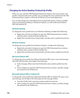 Chapter 3



      Changing the Active Desktop Productivity Profile
            When you scan with the VRS Desktop Productivity features, the most recently used
            profile is selected as the active profile. You can change the active profile from the VRS
            Professional Scan window or from the Profile list in your email application.

            You can also change it by selecting the Scan Using Profile option, which is available
            from your Windows Desktop or Windows Explorer, as well as Microsoft Outlook
            2003 and Outlook XP.


            Windows Desktop
            To change the active profile from your Windows Desktop, do one of the following:
                   Right-click and select Configure to open the VRS Professional Scan window,
                   and then select a profile from the Profiles list.
                   Right-click and select Scan Using Profile, and then select a profile from the list.


            Windows Explorer
            To change the active profile from Windows Explorer, do one of the following:
                   Right-click and select Configure to open the VRS Professional Scan window,
                   and then select a profile from the Profiles list.
                   Right-click and select Scan Using Profile, and then select a profile from the list.


            Microsoft Outlook 2007
            To change the active profile from Microsoft Outlook 2007, open a new mail message,
            select the VRS Scan tab, and do one of the following:
                   In the message ribbon, from the Profile field, select another profile from the
                   list.
                   Click Configure to open the VRS Professional Scan window, and then change
                   the selection in the Profiles list.


            Microsoft Outlook 2003 or Outlook XP
            To change the active profile from Microsoft Outlook 2003 or Outlook XP, open a new
            mail message, and do one of the following from the message toolbar:
                   From the Profile field, and select another profile from the list.
                   Click Configure to open the VRS Professional Scan window, and then change
                   the selection in the Profiles list.




110                                                                     VirtualReScan (VRS) User’s Guide
 