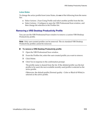 VRS Desktop Productivity Features



         Lotus Notes
         To change the active profile from Lotus Notes, do one of the following from the menu
         bar:
                 Select Actions | Scan Using Profile and select another profile from the list.
                 Select Actions | Configure to open the VRS Professional Scan window, and
                 then change the selection in the Profiles list.


    Removing a VRS Desktop Productivity Profile
         You can use the VRS Professional Scan window to remove a custom VRS Desktop
         Productivity profile.

         Note Only user-created profiles can be removed. The six standard VRS Desktop
         Productivity profiles cannot be removed.


             To remove a VRS Desktop Productivity profile
             1    Open the VRS Professional Scan window.
             2    From the Profiles list, select the user-created profile you want to remove.
             3    Click Delete.
             4    Click Yes in response to the confirmation prompt.
                  The profile name is cleared from the list. If the deleted profile was the last
                  profile to be used, the next available recently used profile is selected as the
                  active profile.
                  Otherwise, the default profile (Normal quality - Color or Black & White) is
                  selected as the active profile.




VirtualReScan (VRS) User’s Guide                                                                  111
 