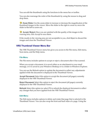 VRS Desktop Productivity Features



         You can edit the thumbnails using the functions in the menu bar or toolbar.

         You can also rearrange the order of the thumbnails by using the mouse to drag and
         drop them.

             Zoom Slider: Use the zoom slider to increase or decrease the magnification of the
         thumbnail images in the viewer. Move the slider to the right to zoom in; move the
         slider to the left to zoom out.

            Accept / Reject: Once you are satisfied with the quality of the images in the
         viewing area, click Accept to save them.

         If the results in the viewing area are not acceptable to you, click Reject to discard the
         images and close the Thumbnail Viewer.


    VRS Thumbnail Viewer Menu Bar
         The VRS Thumbnail Viewer menu bar gives you access to the File menu, Edit menu,
         Scan menu, and the Help menu.


         File Menu
         The File menu includes options to accept or reject a document after it has scanned.

         When you accept a document, it is saved either as an attachment to your email
         message, or it is saved to your Windows Desktop or to a folder in Windows Explorer.

         You can use the Refresh option to update the document to reflect any adjustments
         applied while the document is displayed in the Thumbnail Viewer.

         Accept Document: Select this option to accept the document (all pages) currently
         displayed in the VRS Thumbnail Viewer.

         Reject Document: Select this option to reject the document (all pages) currently
         displayed in the VRS Thumbnail Viewer.

         Refresh: Select this option (or select F5) to refresh the displayed document to reflect
         any changes that you have applied from the VRS Thumbnail Viewer.


         Edit Menu
         The Edit menu includes options to delete and rotate that page that is selected in the
         Thumbnail Viewer. You can also swap the front and back sides of a page. Using the




VirtualReScan (VRS) User’s Guide                                                                 113
 