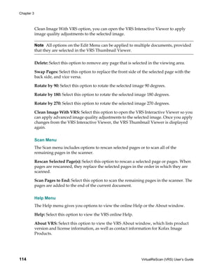 Chapter 3



            Clean Image With VRS option, you can open the VRS Interactive Viewer to apply
            image quality adjustments to the selected image.

            Note All options on the Edit Menu can be applied to multiple documents, provided
            that they are selected in the VRS Thumbnail Viewer.


            Delete: Select this option to remove any page that is selected in the viewing area.

            Swap Pages: Select this option to replace the front side of the selected page with the
            back side, and vice versa.

            Rotate by 90: Select this option to rotate the selected image 90 degrees.

            Rotate by 180: Select this option to rotate the selected image 180 degrees.

            Rotate by 270: Select this option to rotate the selected image 270 degrees.

            Clean Image With VRS: Select this option to open the VRS Interactive Viewer so you
            can apply advanced image quality adjustments to the selected image. Once you apply
            changes from the VRS Interactive Viewer, the VRS Thumbnail Viewer is displayed
            again.


            Scan Menu
            The Scan menu includes options to rescan selected pages or to scan all of the
            remaining pages in the scanner.

            Rescan Selected Page(s): Select this option to rescan a selected page or pages. When
            pages are rescanned, they replace the selected pages in the order in which they are
            scanned.

            Scan Pages to End: Select this option to scan the remaining pages in the scanner. The
            pages are added to the end of the current document.


            Help Menu
            The Help menu gives you options to view the online Help or the About window.

            Help: Select this option to view the VRS online Help.

            About VRS: Select this option to view the VRS About window, which lists product
            version and license information, as well as contact information for Kofax Image
            Products.




114                                                                    VirtualReScan (VRS) User’s Guide
 