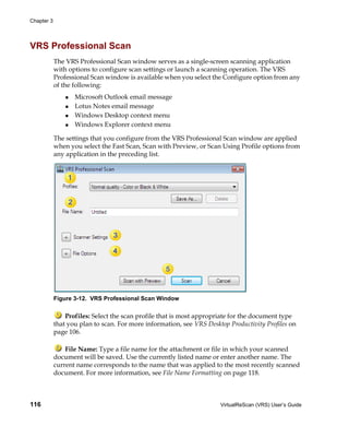 Chapter 3




VRS Professional Scan
            The VRS Professional Scan window serves as a single-screen scanning application
            with options to configure scan settings or launch a scanning operation. The VRS
            Professional Scan window is available when you select the Configure option from any
            of the following:
                   Microsoft Outlook email message
                   Lotus Notes email message
                   Windows Desktop context menu
                   Windows Explorer context menu

            The settings that you configure from the VRS Professional Scan window are applied
            when you select the Fast Scan, Scan with Preview, or Scan Using Profile options from
            any application in the preceding list.




            Figure 3-12. VRS Professional Scan Window

                Profiles: Select the scan profile that is most appropriate for the document type
            that you plan to scan. For more information, see VRS Desktop Productivity Profiles on
            page 106.

                File Name: Type a file name for the attachment or file in which your scanned
            document will be saved. Use the currently listed name or enter another name. The
            current name corresponds to the name that was applied to the most recently scanned
            document. For more information, see File Name Formatting on page 118.



116                                                                   VirtualReScan (VRS) User’s Guide
 