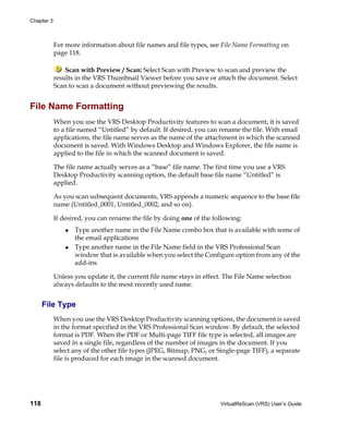 Chapter 3



            For more information about file names and file types, see File Name Formatting on
            page 118.

                Scan with Preview / Scan: Select Scan with Preview to scan and preview the
            results in the VRS Thumbnail Viewer before you save or attach the document. Select
            Scan to scan a document without previewing the results.


File Name Formatting
            When you use the VRS Desktop Productivity features to scan a document, it is saved
            to a file named “Untitled” by default. If desired, you can rename the file. With email
            applications, the file name serves as the name of the attachment in which the scanned
            document is saved. With Windows Desktop and Windows Explorer, the file name is
            applied to the file in which the scanned document is saved.

            The file name actually serves as a “base” file name. The first time you use a VRS
            Desktop Productivity scanning option, the default base file name “Untitled” is
            applied.

            As you scan subsequent documents, VRS appends a numeric sequence to the base file
            name (Untitled_0001, Untitled_0002, and so on).

            If desired, you can rename the file by doing one of the following:
                   Type another name in the File Name combo box that is available with some of
                   the email applications
                   Type another name in the File Name field in the VRS Professional Scan
                   window that is available when you select the Configure option from any of the
                   add-ins

            Unless you update it, the current file name stays in effect. The File Name selection
            always defaults to the most recently used name.


      File Type
            When you use the VRS Desktop Productivity scanning options, the document is saved
            in the format specified in the VRS Professional Scan window. By default, the selected
            format is PDF. When the PDF or Multi-page TIFF file type is selected, all images are
            saved in a single file, regardless of the number of images in the document. If you
            select any of the other file types (JPEG, Bitmap, PNG, or Single-page TIFF), a separate
            file is produced for each image in the scanned document.




118                                                                    VirtualReScan (VRS) User’s Guide
 