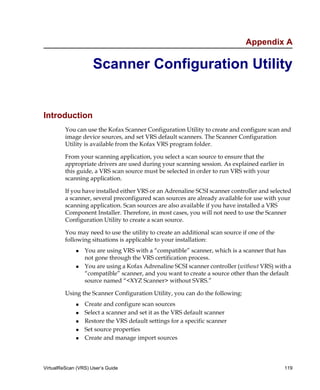 Appendix A

                     Scanner Configuration Utility


Introduction
         You can use the Kofax Scanner Configuration Utility to create and configure scan and
         image device sources, and set VRS default scanners. The Scanner Configuration
         Utility is available from the Kofax VRS program folder.

         From your scanning application, you select a scan source to ensure that the
         appropriate drivers are used during your scanning session. As explained earlier in
         this guide, a VRS scan source must be selected in order to run VRS with your
         scanning application.

         If you have installed either VRS or an Adrenaline SCSI scanner controller and selected
         a scanner, several preconfigured scan sources are already available for use with your
         scanning application. Scan sources are also available if you have installed a VRS
         Component Installer. Therefore, in most cases, you will not need to use the Scanner
         Configuration Utility to create a scan source.

         You may need to use the utility to create an additional scan source if one of the
         following situations is applicable to your installation:
                 You are using VRS with a “compatible” scanner, which is a scanner that has
                 not gone through the VRS certification process.
                 You are using a Kofax Adrenaline SCSI scanner controller (without VRS) with a
                 “compatible” scanner, and you want to create a source other than the default
                 source named “<XYZ Scanner> without SVRS.”

         Using the Scanner Configuration Utility, you can do the following:
                 Create and configure scan sources
                 Select a scanner and set it as the VRS default scanner
                 Restore the VRS default settings for a specific scanner
                 Set source properties
                 Create and manage import sources



VirtualReScan (VRS) User’s Guide                                                              119
 
