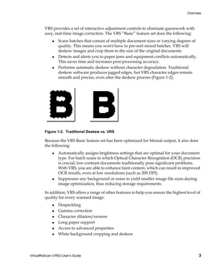 Overview



         VRS provides a set of interactive adjustment controls to eliminate guesswork with
         easy, real-time image correction. The VRS “Basic” feature set does the following:
                 Scans batches that consist of multiple document sizes or varying degrees of
                 quality. This means you won't have to pre-sort mixed batches. VRS will
                 deskew images and crop them to the size of the original documents.
                 Detects and alerts you to paper jams and equipment conflicts automatically.
                 This saves time and increases post-processing accuracy.
                 Performs automatic deskew without character degradation. Traditional
                 deskew software produces jagged edges, but VRS character edges remain
                 smooth and precise, even after the deskew process (Figure 1-2).




         Figure 1-2. Traditional Deskew vs. VRS

         Because the VRS Basic feature set has been optimized for bitonal output, it also does
         the following:
                 Automatically assigns brightness settings that are optimal for your document
                 type. For batch scans in which Optical Character Recognition (OCR) precision
                 is crucial, low-contrast documents traditionally pose significant problems.
                 With VRS, you are able to enhance faint content, which can result in improved
                 OCR results, even at low resolutions (such as 200 DPI).
                 Suppresses any background or noise to yield smaller image file sizes during
                 image optimization, thus reducing storage requirements.

         In addition, VRS offers a range of other features to help you ensure the highest level of
         quality for every scanned image:
                 Despeckling
                 Gamma correction
                 Character dilation/erosion
                 Long paper support
                 Access to advanced properties
                 White background cropping and deskew




VirtualReScan (VRS) User’s Guide                                                                 3
 