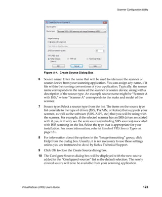 Scanner Configuration Utility




                  Figure A-4. Create Source Dialog Box

             6    Source name: Enter the name that will be used to reference the scanner or
                  source device from your scanning application. You can assign any name, if it
                  fits within the naming conventions of your application. Typically, the source
                  name corresponds to the name of the scanner or source device, along with a
                  description of the source type. An example source name might be “Scanner A
                  with ISIS,” where “Scanner A” corresponds to the make and model of the
                  scanner.
             7    Source type: Select a source type from the list. The items on the source type
                  list correlate to the type of driver (ISIS, TWAIN, or Kofax) that supports your
                  scanner, as well as the software (VRS, AIPE, etc.) that you will be using with
                  the scanner. For example, if the selected scanner has an ISIS driver associated
                  with it, you will only see the scan sources (including VRS sources) associated
                  with ISIS scanning on the list. Select the type that is appropriate for your
                  installation. For more information, refer to Standard VRS Source Types on
                  page 131.
             8    For information about the options in the “Image formatting” group, click
                  Help from the dialog box. Usually, it is not necessary to use these settings
                  unless you are instructed to do so by Kofax Technical Support.
             9    Click OK to close the Create Source dialog box.
             10 The Configure Sources dialog box will be displayed with the new source
                added to the “Configured sources” list as the default selection. The newly
                created source will now be available from your scanning application.




VirtualReScan (VRS) User’s Guide                                                                  123
 