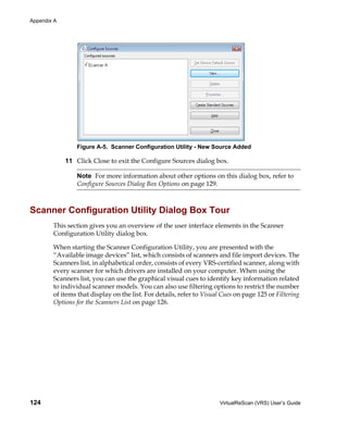 Appendix A




                 Figure A-5. Scanner Configuration Utility - New Source Added

             11 Click Close to exit the Configure Sources dialog box.

                 Note For more information about other options on this dialog box, refer to
                 Configure Sources Dialog Box Options on page 129.



Scanner Configuration Utility Dialog Box Tour
        This section gives you an overview of the user interface elements in the Scanner
        Configuration Utility dialog box.

        When starting the Scanner Configuration Utility, you are presented with the
        “Available image devices” list, which consists of scanners and file import devices. The
        Scanners list, in alphabetical order, consists of every VRS-certified scanner, along with
        every scanner for which drivers are installed on your computer. When using the
        Scanners list, you can use the graphical visual cues to identify key information related
        to individual scanner models. You can also use filtering options to restrict the number
        of items that display on the list. For details, refer to Visual Cues on page 125 or Filtering
        Options for the Scanners List on page 126.




124                                                                   VirtualReScan (VRS) User’s Guide
 