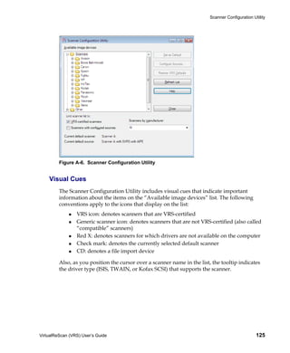Scanner Configuration Utility




         Figure A-6. Scanner Configuration Utility


    Visual Cues
         The Scanner Configuration Utility includes visual cues that indicate important
         information about the items on the “Available image devices” list. The following
         conventions apply to the icons that display on the list:
                 VRS icon: denotes scanners that are VRS-certified
                 Generic scanner icon: denotes scanners that are not VRS-certified (also called
                 “compatible” scanners)
                 Red X: denotes scanners for which drivers are not available on the computer
                 Check mark: denotes the currently selected default scanner
                 CD: denotes a file import device

         Also, as you position the cursor over a scanner name in the list, the tooltip indicates
         the driver type (ISIS, TWAIN, or Kofax SCSI) that supports the scanner.




VirtualReScan (VRS) User’s Guide                                                                  125
 