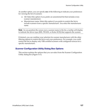 Scanner Configuration Utility



         As another option, you can specify one of the following to indicate your preferences
         for viewing the list of scanners:
                 All: Select this option if you prefer an unrestricted list that includes every
                 scanner manufacturer.
                 Manufacturer name: Select this option if you prefer to restrict the list to
                 include scanners from a specific manufacturer. You select the manufacturer
                 name.

         Note As you position the cursor over a scanner name in the list, a tooltip will display
         to indicate the driver type (ISIS, TWAIN, or Kofax SCSI) that supports the scanner.


         If desired, you can combine your selection for scanner manufacturer with the other
         filtering options to restrict the list to suit your preferences. For example, you could
         restrict the list to display only VRS-certified scanners with configured sources for a
         specific manufacturer.


    Scanner Configuration Utility Dialog Box Options
         This section explains the options that you can select from the Scanner Configuration
         Utility dialog box (Figure A-7).




VirtualReScan (VRS) User’s Guide                                                                  127
 
