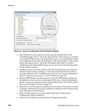 Appendix A




        Figure A-7. Scanner Configuration Utility Dialog Box Options

               Set as Default: Use this option to set the currently selected item in the
               “Available image devices” list as the default device. If the device is a certified
               or compatible VRS scanner, the appropriate sources are automatically created
               and configured (if they don’t exist already). If the selected item is a file import
               device, the default source “My Kofax File Import with AIPE” is created.
               Additionally, the default VRS settings are set and saved to the default profile
               for the selected scanner.
               Configure Sources: Use this option to open the Configure Sources dialog box,
               which is used to create, configure, or view the sources for the device that is
               currently selected in the “Available image devices” list. For more information,
               refer to Configuring a Scan Source - Custom Method on page 122.
               Restore VRS Defaults: Use this option to restore the VRS default settings for
               the selected scanner and set it as the default VRS source. Before selecting this
               option, sources must already exist for the specified device. For details, refer to
               Restoring VRS Default Settings on page 132.
               Refresh List: Use this option to update the list of devices. This option is useful
               if changes affecting the list (such as addition or deletion of drivers) have been
               made during the current session.
               Help: Use this option to access the online Help topic for the Scanner
               Configuration Utility dialog box.
               Close: Use this option to exit the Scanner Configuration Utility.



128                                                                 VirtualReScan (VRS) User’s Guide
 