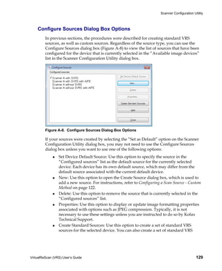 Scanner Configuration Utility



    Configure Sources Dialog Box Options
         In previous sections, the procedures were described for creating standard VRS
         sources, as well as custom sources. Regardless of the source type, you can use the
         Configure Sources dialog box (Figure A-8) to view the list of sources that have been
         configured for the device that is currently selected in the “Available image devices”
         list in the Scanner Configuration Utility dialog box.




         Figure A-8. Configure Sources Dialog Box Options

         If your sources were created by selecting the “Set as Default” option on the Scanner
         Configuration Utility dialog box, you may not need to use the Configure Sources
         dialog box unless you want to use one of the following options:
                 Set Device Default Source: Use this option to specify the source in the
                 “Configured sources” list as the default source for the currently selected
                 device. Each device has its own default source, which may differ from the
                 default source associated with the current default device.
                 New: Use this option to open the Create Source dialog box, which is used to
                 add a new source. For instructions, refer to Configuring a Scan Source - Custom
                 Method on page 122.
                 Delete: Use this option to remove the source that is currently selected in the
                 “Configured sources” list.
                 Properties: Use this option to display or update image formatting properties
                 associated with options such as JPEG compression. Typically, it is not
                 necessary to use these settings unless you are instructed to do so by Kofax
                 Technical Support.
                 Create Standard Sources: Use this option to create a set of standard VRS
                 sources for the selected device. You can also create a set of standard VRS




VirtualReScan (VRS) User’s Guide                                                                 129
 