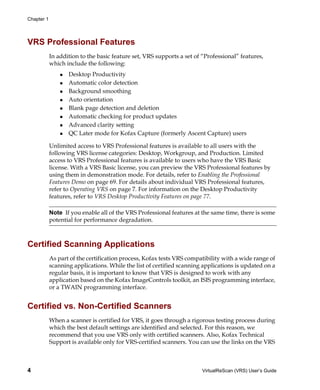 Chapter 1




VRS Professional Features
            In addition to the basic feature set, VRS supports a set of “Professional” features,
            which include the following:
                   Desktop Productivity
                   Automatic color detection
                   Background smoothing
                   Auto orientation
                   Blank page detection and deletion
                   Automatic checking for product updates
                   Advanced clarity setting
                   QC Later mode for Kofax Capture (formerly Ascent Capture) users

            Unlimited access to VRS Professional features is available to all users with the
            following VRS license categories: Desktop, Workgroup, and Production. Limited
            access to VRS Professional features is available to users who have the VRS Basic
            license. With a VRS Basic license, you can preview the VRS Professional features by
            using them in demonstration mode. For details, refer to Enabling the Professional
            Features Demo on page 69. For details about individual VRS Professional features,
            refer to Operating VRS on page 7. For information on the Desktop Productivity
            features, refer to VRS Desktop Productivity Features on page 77.

            Note If you enable all of the VRS Professional features at the same time, there is some
            potential for performance degradation.



Certified Scanning Applications
            As part of the certification process, Kofax tests VRS compatibility with a wide range of
            scanning applications. While the list of certified scanning applications is updated on a
            regular basis, it is important to know that VRS is designed to work with any
            application based on the Kofax ImageControls toolkit, an ISIS programming interface,
            or a TWAIN programming interface.


Certified vs. Non-Certified Scanners
            When a scanner is certified for VRS, it goes through a rigorous testing process during
            which the best default settings are identified and selected. For this reason, we
            recommend that you use VRS only with certified scanners. Also, Kofax Technical
            Support is available only for VRS-certified scanners. You can use the links on the VRS



4                                                                       VirtualReScan (VRS) User’s Guide
 