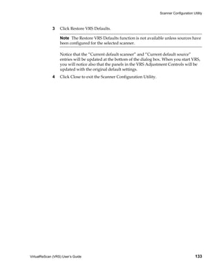 Scanner Configuration Utility



             3    Click Restore VRS Defaults.

                  Note The Restore VRS Defaults function is not available unless sources have
                  been configured for the selected scanner.

                  Notice that the “Current default scanner” and “Current default source”
                  entries will be updated at the bottom of the dialog box. When you start VRS,
                  you will notice also that the panels in the VRS Adjustment Controls will be
                  updated with the original default settings.
             4    Click Close to exit the Scanner Configuration Utility.




VirtualReScan (VRS) User’s Guide                                                                   133
 