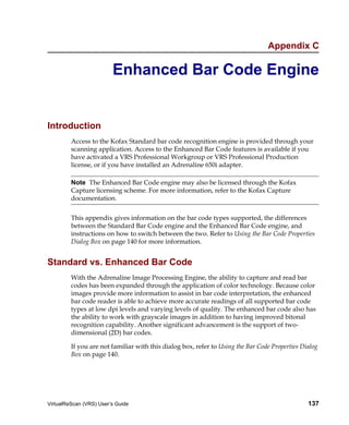 Appendix C

                         Enhanced Bar Code Engine


Introduction
         Access to the Kofax Standard bar code recognition engine is provided through your
         scanning application. Access to the Enhanced Bar Code features is available if you
         have activated a VRS Professional Workgroup or VRS Professional Production
         license, or if you have installed an Adrenaline 650i adapter.

         Note The Enhanced Bar Code engine may also be licensed through the Kofax
         Capture licensing scheme. For more information, refer to the Kofax Capture
         documentation.


         This appendix gives information on the bar code types supported, the differences
         between the Standard Bar Code engine and the Enhanced Bar Code engine, and
         instructions on how to switch between the two. Refer to Using the Bar Code Properties
         Dialog Box on page 140 for more information.


Standard vs. Enhanced Bar Code
         With the Adrenaline Image Processing Engine, the ability to capture and read bar
         codes has been expanded through the application of color technology. Because color
         images provide more information to assist in bar code interpretation, the enhanced
         bar code reader is able to achieve more accurate readings of all supported bar code
         types at low dpi levels and varying levels of quality. The enhanced bar code also has
         the ability to work with grayscale images in addition to having improved bitonal
         recognition capability. Another significant advancement is the support of two-
         dimensional (2D) bar codes.

         If you are not familiar with this dialog box, refer to Using the Bar Code Properties Dialog
         Box on page 140.




VirtualReScan (VRS) User’s Guide                                                                137
 