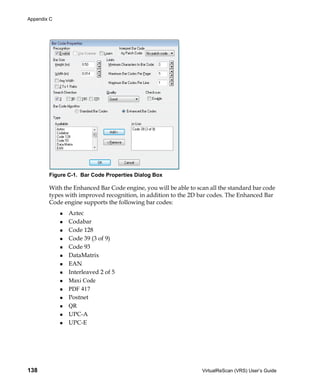 Appendix C




        Figure C-1. Bar Code Properties Dialog Box

        With the Enhanced Bar Code engine, you will be able to scan all the standard bar code
        types with improved recognition, in addition to the 2D bar codes. The Enhanced Bar
        Code engine supports the following bar codes:
               Aztec
               Codabar
               Code 128
               Code 39 (3 of 9)
               Code 93
               DataMatrix
               EAN
               Interleaved 2 of 5
               Maxi Code
               PDF 417
               Postnet
               QR
               UPC-A
               UPC-E




138                                                              VirtualReScan (VRS) User’s Guide
 