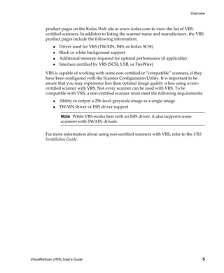 Overview



         product pages on the Kofax Web site at www.kofax.com to view the list of VRS-
         certified scanners. In addition to listing the scanner name and manufacturer, the VRS
         product pages include the following information:
                 Driver used for VRS (TWAIN, ISIS, or Kofax SCSI)
                 Black or white background support
                 Additional memory required for optimal performance (if applicable)
                 Interface certified by VRS (SCSI, USB, or FireWire)

         VRS is capable of working with some non-certified or “compatible” scanners, if they
         have been configured with the Scanner Configuration Utility. It is important to be
         aware that you may experience less than optimal image quality when using a non-
         certified scanner with VRS. Not every scanner can be used with VRS. To be
         compatible with VRS, a non-certified scanner must meet the following requirements:
                 Ability to output a 256-level grayscale image as a single image
                 TWAIN driver or ISIS driver support

                  Note While VRS works best with an ISIS driver, it also supports some
                  scanners with TWAIN drivers.


         For more information about using non-certified scanners with VRS, refer to the VRS
         Installation Guide.




VirtualReScan (VRS) User’s Guide                                                              5
 
