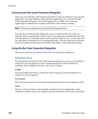 Appendix C



      Accessing the Bar Code Properties Dialog Box
         How you access the Bar Code Properties dialog box varies according to your scanning
         application. From the VCDemo demonstration application, you can select the Bar
         Code Properties dialog box from the Imaging menu to enable your scanning
         application to automatically recognize certain bar codes during scanning.

         Note VCDemo is available from the Kofax VRS program folder.


         From the Bar Code Properties dialog box, you can customize how bar codes are
         handled. When a potential bar code is found, your application examines the bar code
         and determines if it meets the requirements you have selected. If so, it is decoded and
         bar code data is returned to your scanning application. This bar code data can then be
         used, for example, in indexing and workflow operations, or for tracking inventory.


      Using the Bar Code Properties Dialog Box
         This section describes the options on the Bar Code Properties dialog box.


         Recognition Group
         The Recognition group of the Bar Code Properties dialog box gives you the ability to
         enable bar code recognition, to select scanner-specific bar code recognition (if
         available), and to implement the bar code “Learn” feature.

         Enable
         Select the Enable check box to enable bar code recognition. Clear the check box to
         disable bar code recognition.

         Use Scanner
         The Use Scanner option is reserved for scanners that have bar code recognition ability.

         Learn
         The bar code Learn feature automatically ascertains the most appropriate values
         associated with bar codes on an image. It uses the selected bar code type(s) and search




140                                                                VirtualReScan (VRS) User’s Guide
 