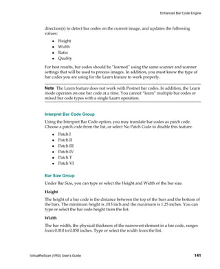 Enhanced Bar Code Engine



         direction(s) to detect bar codes on the current image, and updates the following
         values:
                  Height
                  Width
                  Ratio
                  Quality

         For best results, bar codes should be “learned” using the same scanner and scanner
         settings that will be used to process images. In addition, you must know the type of
         bar codes you are using for the Learn feature to work properly.

         Note The Learn feature does not work with Postnet bar codes. In addition, the Learn
         mode operates on one bar code at a time. You cannot “learn” multiple bar codes or
         mixed bar code types with a single Learn operation.


         Interpret Bar Code Group
         Using the Interpret Bar Code option, you may translate bar codes as patch code.
         Choose a patch code from the list, or select No Patch Code to disable this feature.
                  Patch I
                  Patch II
                  Patch III
                  Patch IV
                  Patch T
                  Patch VI


         Bar Size Group
         Under Bar Size, you can type or select the Height and Width of the bar size.

         Height
         The height of a bar code is the distance between the top of the bars and the bottom of
         the bars. The minimum height is .015 inch and the maximum is 1.25 inches. You can
         type or select the bar code height from the list.

         Width
         The bar width, the physical thickness of the narrowest element in a bar code, ranges
         from 0.010 to 0.050 inches. Type or select the width from the list.




VirtualReScan (VRS) User’s Guide                                                               141
 