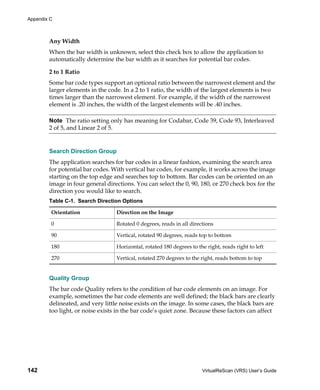 Appendix C



        Any Width
        When the bar width is unknown, select this check box to allow the application to
        automatically determine the bar width as it searches for potential bar codes.

        2 to 1 Ratio
        Some bar code types support an optional ratio between the narrowest element and the
        larger elements in the code. In a 2 to 1 ratio, the width of the largest elements is two
        times larger than the narrowest element. For example, if the width of the narrowest
        element is .20 inches, the width of the largest elements will be .40 inches.

        Note The ratio setting only has meaning for Codabar, Code 39, Code 93, Interleaved
        2 of 5, and Linear 2 of 5.


        Search Direction Group
        The application searches for bar codes in a linear fashion, examining the search area
        for potential bar codes. With vertical bar codes, for example, it works across the image
        starting on the top edge and searches top to bottom. Bar codes can be oriented on an
        image in four general directions. You can select the 0, 90, 180, or 270 check box for the
        direction you would like to search.
        Table C-1. Search Direction Options

         Orientation              Direction on the Image

         0                        Rotated 0 degrees, reads in all directions

         90                       Vertical, rotated 90 degrees, reads top to bottom

         180                      Horizontal, rotated 180 degrees to the right, reads right to left

         270                      Vertical, rotated 270 degrees to the right, reads bottom to top


        Quality Group
        The bar code Quality refers to the condition of bar code elements on an image. For
        example, sometimes the bar code elements are well defined; the black bars are clearly
        delineated, and very little noise exists on the image. In some cases, the black bars are
        too light, or noise exists in the bar code’s quiet zone. Because these factors can affect




142                                                                    VirtualReScan (VRS) User’s Guide
 