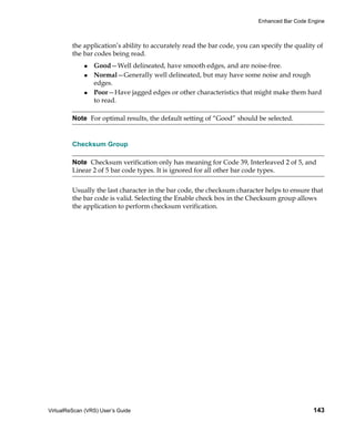 Enhanced Bar Code Engine



         the application’s ability to accurately read the bar code, you can specify the quality of
         the bar codes being read.
                 Good—Well delineated, have smooth edges, and are noise-free.
                 Normal—Generally well delineated, but may have some noise and rough
                 edges.
                 Poor—Have jagged edges or other characteristics that might make them hard
                 to read.

         Note For optimal results, the default setting of “Good” should be selected.


         Checksum Group

         Note Checksum verification only has meaning for Code 39, Interleaved 2 of 5, and
         Linear 2 of 5 bar code types. It is ignored for all other bar code types.


         Usually the last character in the bar code, the checksum character helps to ensure that
         the bar code is valid. Selecting the Enable check box in the Checksum group allows
         the application to perform checksum verification.




VirtualReScan (VRS) User’s Guide                                                              143
 