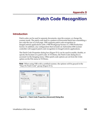 Appendix D

                                   Patch Code Recognition


Introduction
         Patch codes can be used to separate documents, stop the scanner, or change the
         scanner mode. The patch code itself is a pattern of horizontal black bars resembling a
         bar code the size of a full page. VRS supports patch code recognition in
         ImageControls applications with a VRS Workgroup license or a VRS Production
         license. In addition, any configuration that includes an Adrenaline 650i scanner
         controller will support patch code recognition in ImageControls applications.

         The Patch Code Properties dialog box (Figure D-1) can be used to enable, disable, or
         specify the location of a patch code. In VCDemo, the Patch Code dialog box is
         accessed via the Imaging menu. Other patch code options are set from the Units
         option on the File menu in VCDemo.

         Note When using VRS with a certified scanner, the options will be grayed in the
         “Stop On Patch Code” group (Figure D-1).




         Figure D-1. Patch Code Properties (Advanced) Dialog Box




VirtualReScan (VRS) User’s Guide                                                           145
 